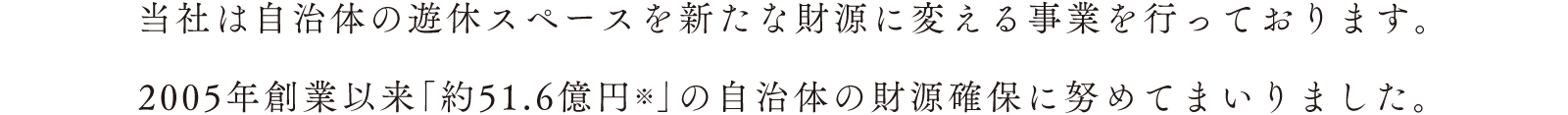 当社は自治体の遊休スペースを新たな財源に変える事業を行っております。2005年創業以来「約51.6億円※」の自治体の財源確保に努めてまいりました。