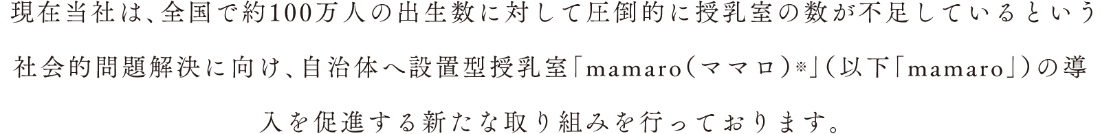 現在当社は、全国で約100万人の出生数に対して圧倒的に授乳室の数が不足しているという社会的問題解決に向け、自治体へ設置型授乳室「mamaro（ママロ）」（以下「mamaro」）の導入を促進する新たな取り組みを行っております。